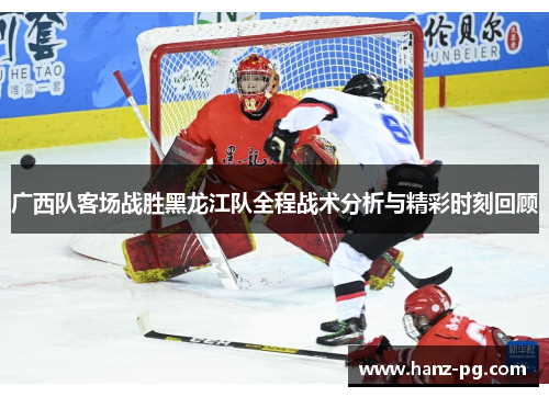 广西队客场战胜黑龙江队全程战术分析与精彩时刻回顾 广西队客场战胜黑龙江队全程战术分析与精彩时刻回顾