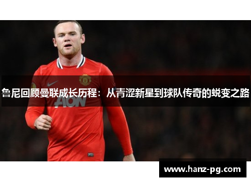 鲁尼回顾曼联成长历程:从青涩新星到球队传奇的蜕变之路 鲁尼回顾曼联成长历程:从青涩新星到球队传奇的蜕变之路