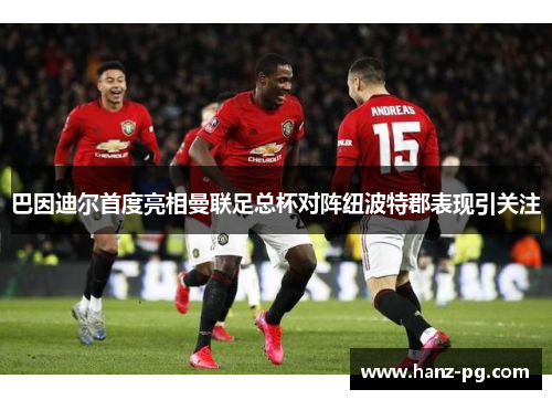巴因迪尔首度亮相曼联足总杯对阵纽波特郡表现引关注 巴因迪尔首度亮相曼联足总杯对阵纽波特郡表现引关注